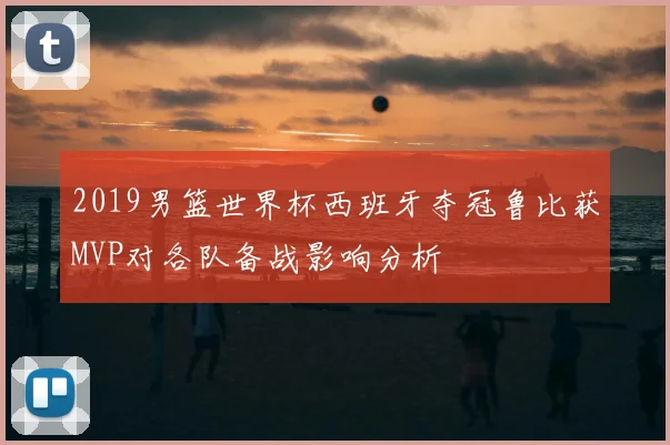 2019男篮世界杯西班牙夺冠鲁比获MVP对各队备战影响分析