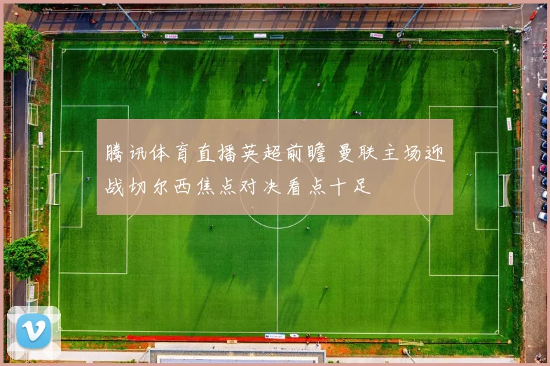 腾讯体育直播英超前瞻 曼联主场迎战切尔西焦点对决看点十足