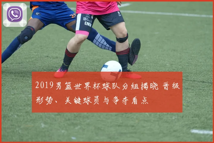 2019男篮世界杯球队分组揭晓 晋级形势、关键球员与争夺看点