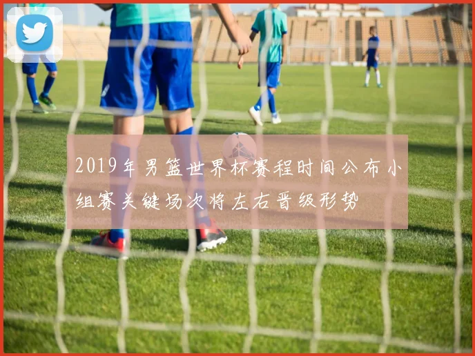 2019年男篮世界杯赛程时间公布小组赛关键场次将左右晋级形势