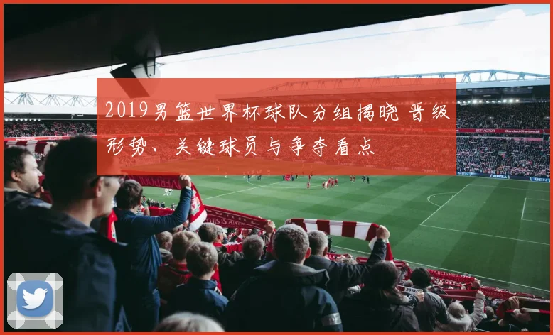 2019男篮世界杯球队分组揭晓 晋级形势、关键球员与争夺看点