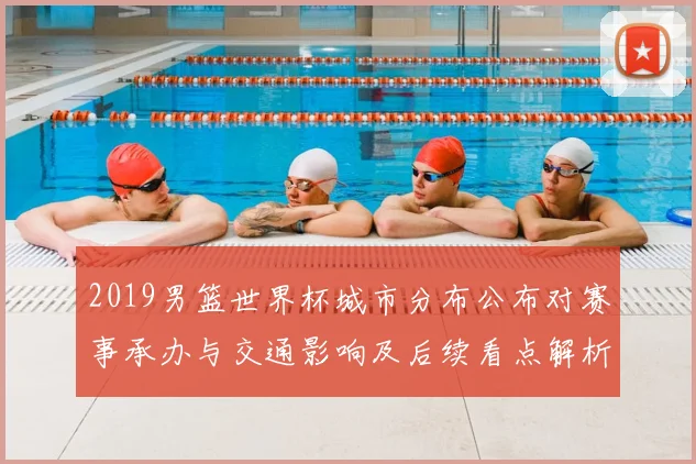 2019男篮世界杯城市分布公布对赛事承办与交通影响及后续看点解析