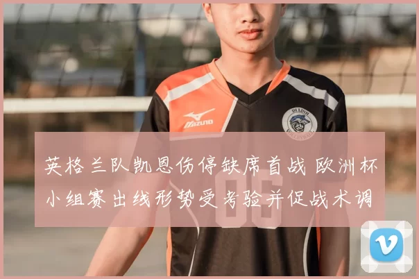 英格兰队凯恩伤停缺席首战 欧洲杯小组赛出线形势受考验并促战术调整