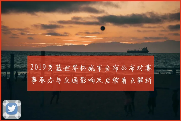 2019男篮世界杯城市分布公布对赛事承办与交通影响及后续看点解析
