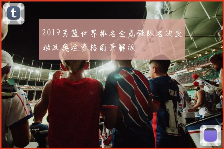 2019男篮世界排名全览强队名次变动及奥运资格前景解读