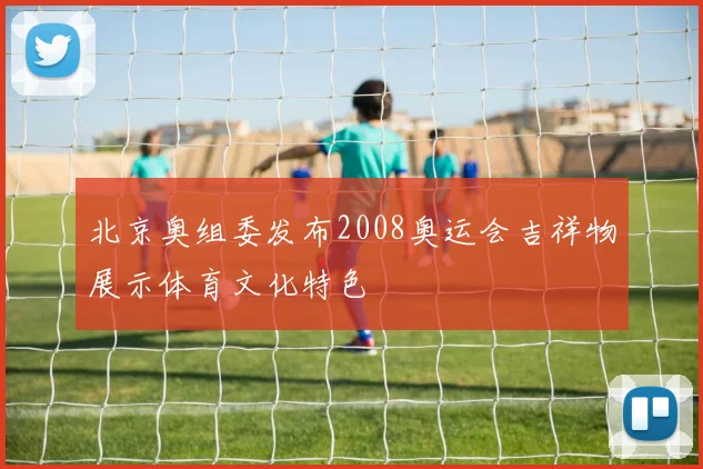 北京奥组委发布2008奥运会吉祥物展示体育文化特色
