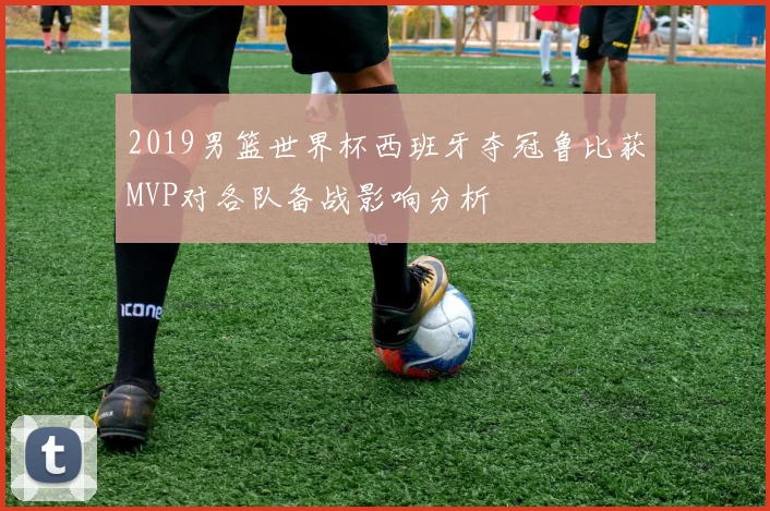 2019男篮世界杯西班牙夺冠鲁比获MVP对各队备战影响分析