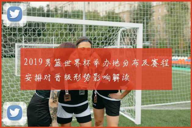 2019男篮世界杯举办地分布及赛程安排对晋级形势影响解读