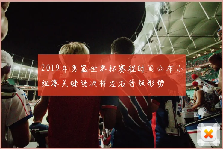2019年男篮世界杯赛程时间公布小组赛关键场次将左右晋级形势